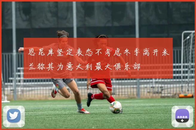 恩昆库坚定表态不考虑冬季离开米兰称其为意大利最大俱乐部