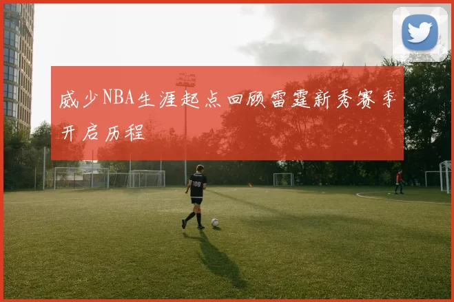 威少NBA生涯起点回顾雷霆新秀赛季开启历程