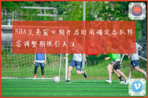 NBA交易窗口期开启时间确定各队阵容调整期限引关注