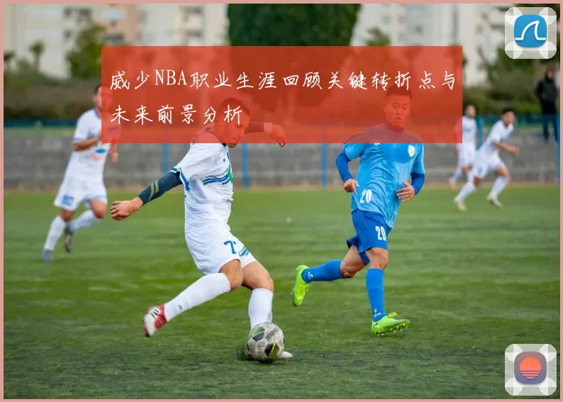 威少NBA职业生涯回顾关键转折点与未来前景分析