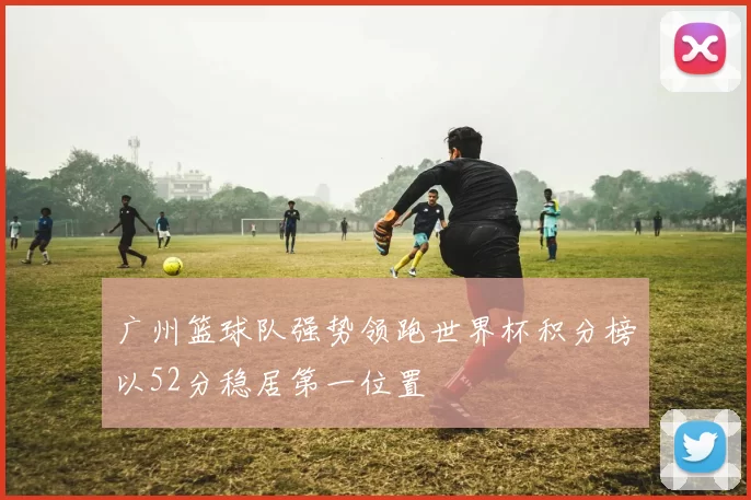 广州篮球队强势领跑世界杯积分榜以52分稳居第一位置