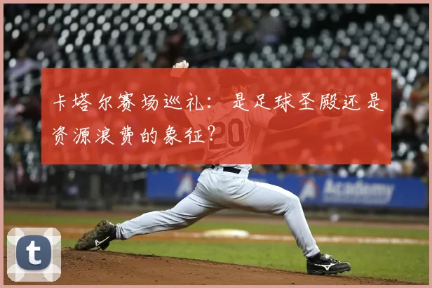 卡塔尔赛场巡礼:是足球圣殿还是资源浪费的象征?
