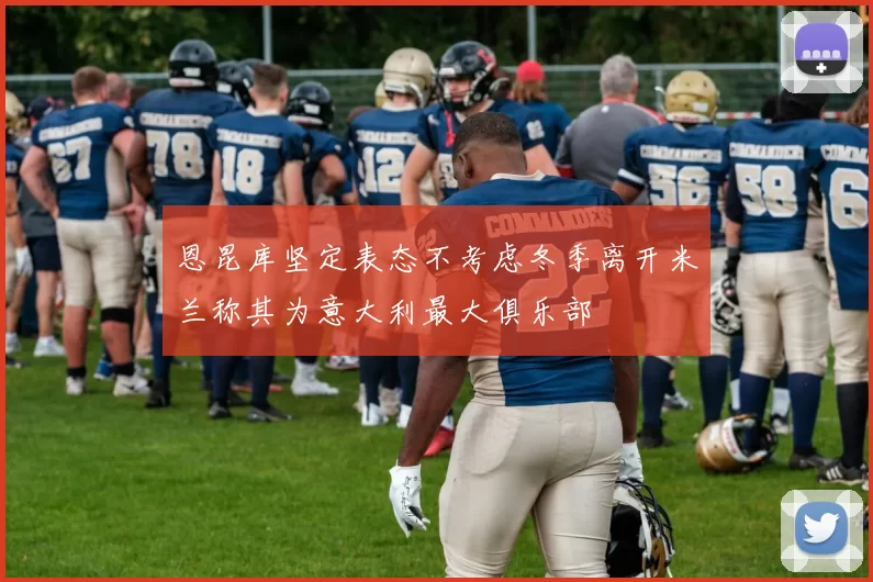 恩昆库坚定表态不考虑冬季离开米兰称其为意大利最大俱乐部