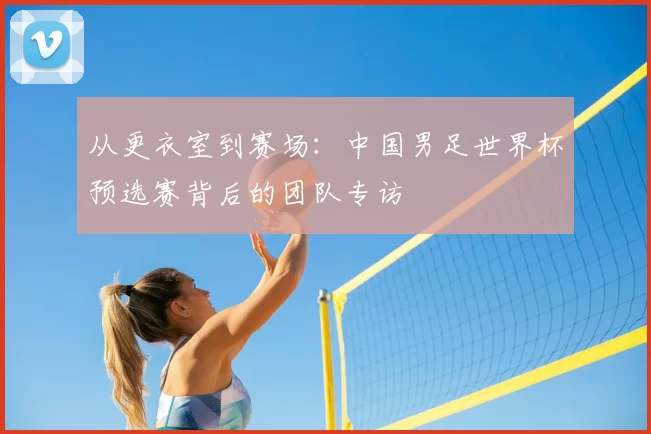 从更衣室到赛场：中国男足世界杯预选赛背后的团队专访