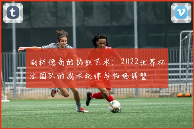 剖析德尚的执教艺术:2022世界杯法国队的战术纪律与临场调整