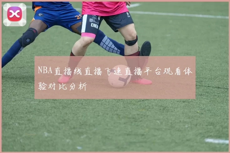 NBA直播线直播飞速直播平台观看体验对比分析