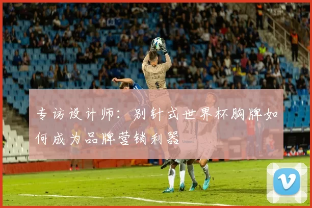 专访设计师:别针式世界杯胸牌如何成为品牌营销利器