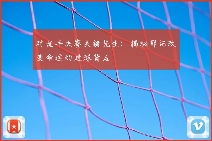对话半决赛关键先生:揭秘那记改变命运的进球背后