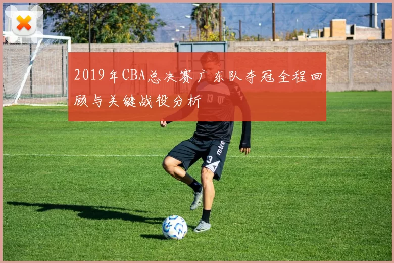 2019年CBA总决赛广东队夺冠全程回顾与关键战役分析