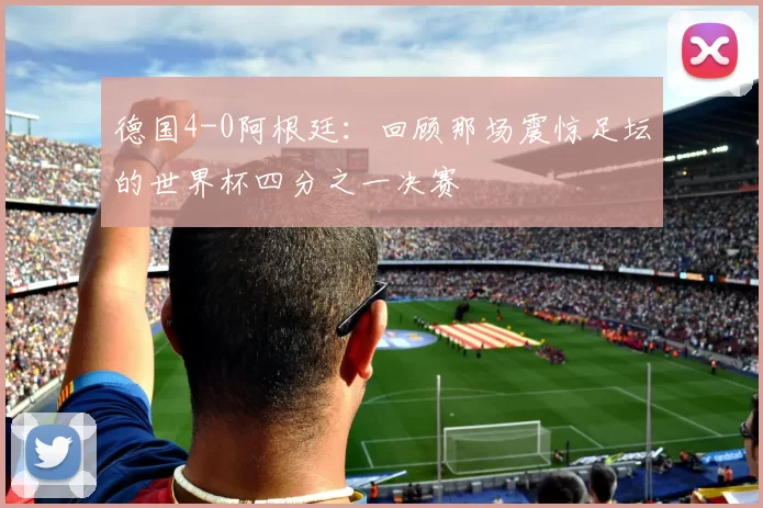 德国4-0阿根廷:回顾那场震惊足坛的世界杯四分之一决赛