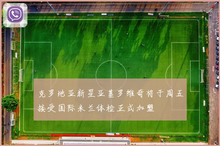 克罗地亚新星亚基罗维奇将于周五接受国际米兰体检正式加盟