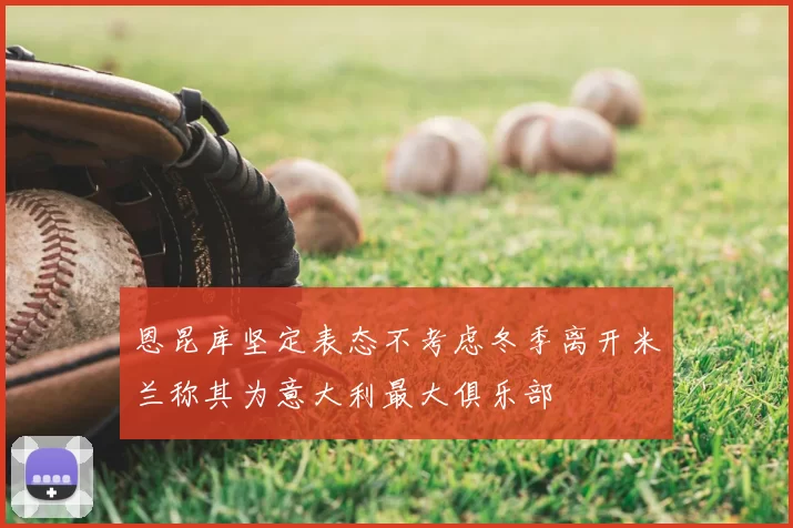 恩昆库坚定表态不考虑冬季离开米兰称其为意大利最大俱乐部