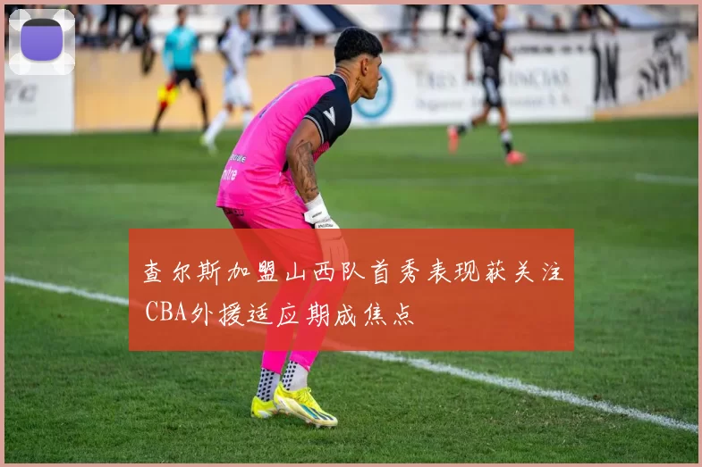 查尔斯加盟山西队首秀表现获关注 CBA外援适应期成焦点