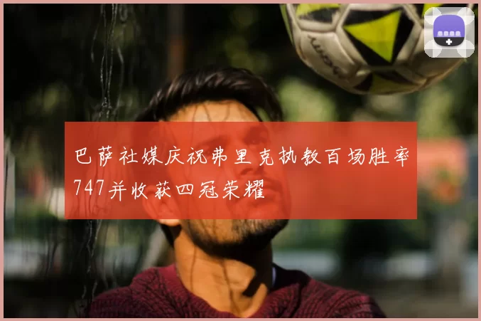 巴萨社媒庆祝弗里克执教百场胜率747并收获四冠荣耀