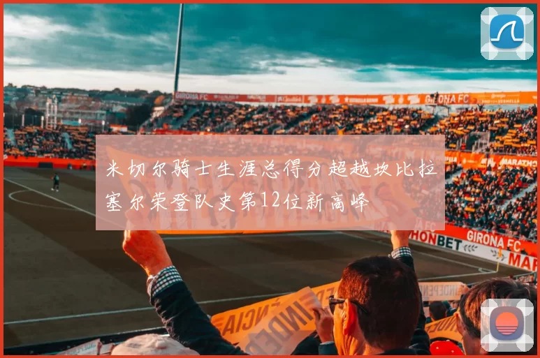 米切尔骑士生涯总得分超越坎比拉塞尔荣登队史第12位新高峰