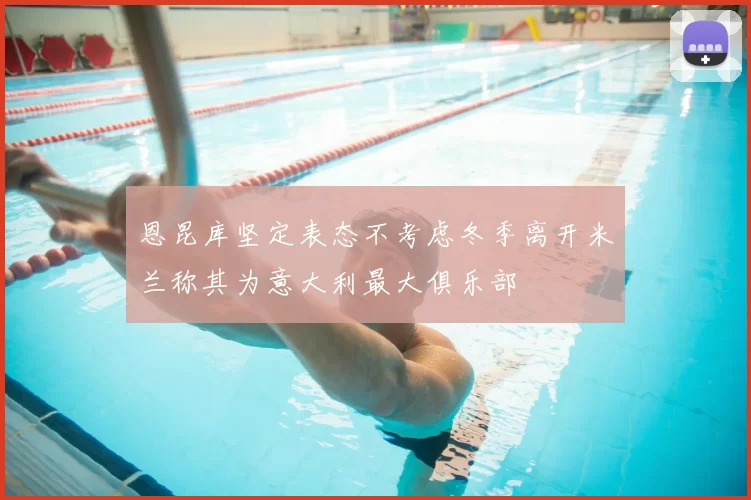 恩昆库坚定表态不考虑冬季离开米兰称其为意大利最大俱乐部