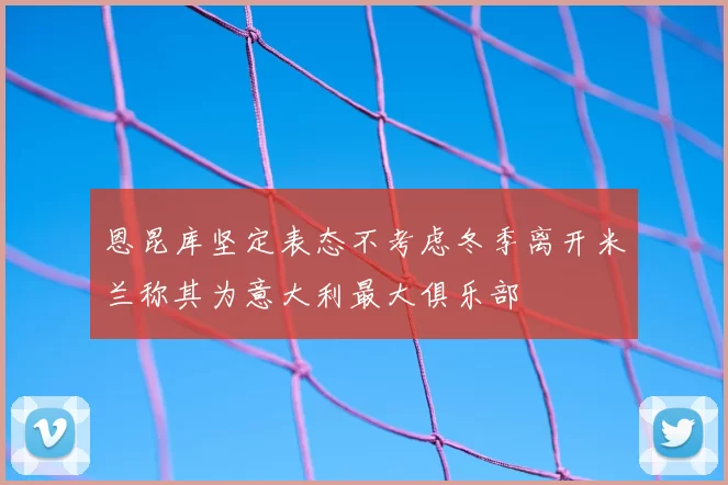 恩昆库坚定表态不考虑冬季离开米兰称其为意大利最大俱乐部