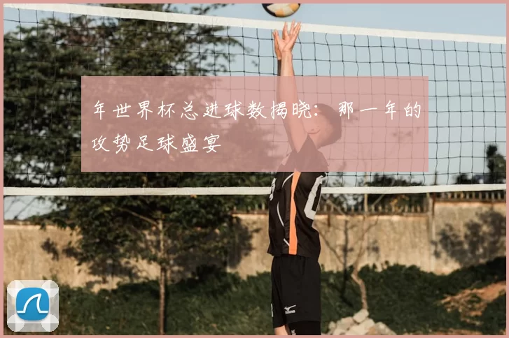 年世界杯总进球数揭晓:那一年的攻势足球盛宴