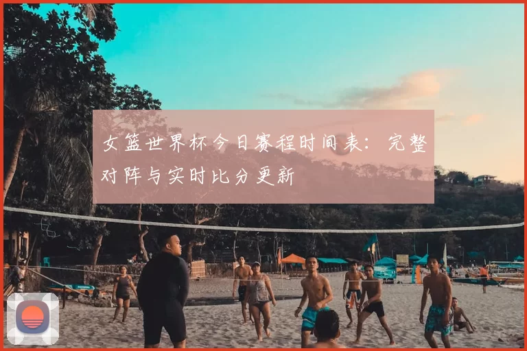 女篮世界杯今日赛程时间表:完整对阵与实时比分更新