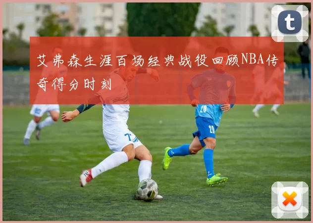 艾弗森生涯百场经典战役回顾NBA传奇得分时刻
