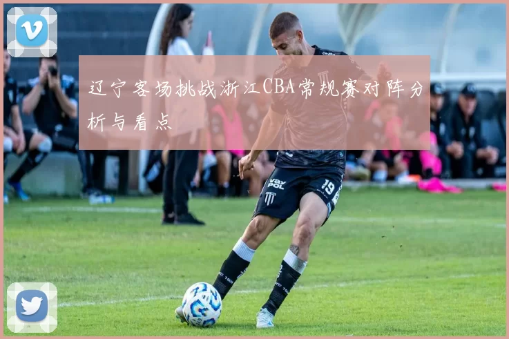 辽宁客场挑战浙江CBA常规赛对阵分析与看点