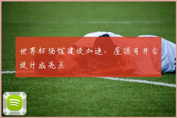世界杯场馆建设加速,屋顶可开合设计成亮点
