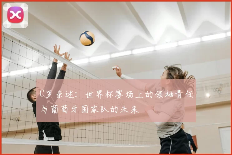 C罗亲述：世界杯赛场上的领袖责任与葡萄牙国家队的未来
