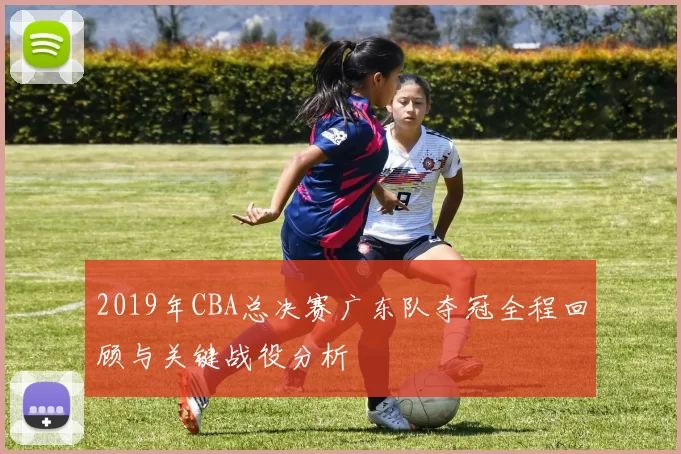 2019年CBA总决赛广东队夺冠全程回顾与关键战役分析