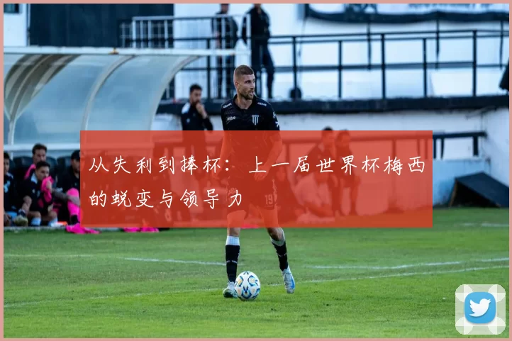 从失利到捧杯：上一届世界杯梅西的蜕变与领导力