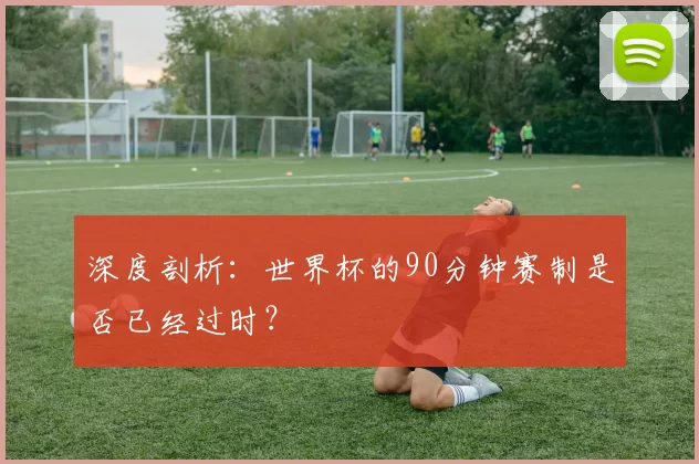 深度剖析：世界杯的90分钟赛制是否已经过时？
