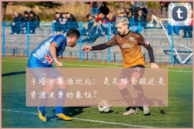 卡塔尔赛场巡礼:是足球圣殿还是资源浪费的象征?