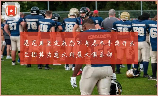 恩昆库坚定表态不考虑冬季离开米兰称其为意大利最大俱乐部