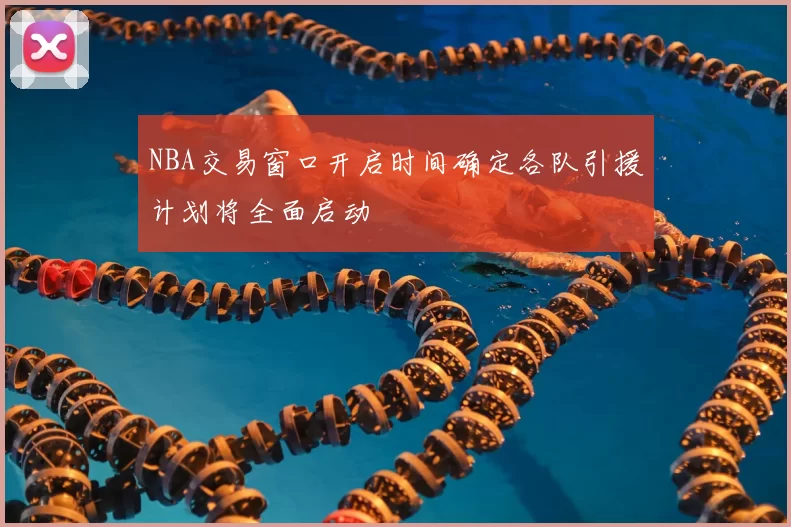 NBA交易窗口开启时间确定各队引援计划将全面启动