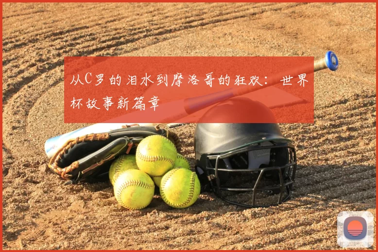 从C罗的泪水到摩洛哥的狂欢：世界杯故事新篇章