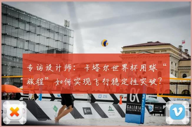 专访设计师：卡塔尔世界杯用球“旅程”如何实现飞行稳定性突破？