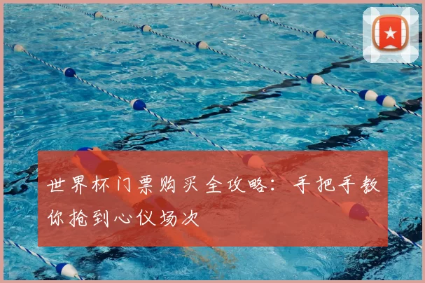 世界杯门票购买全攻略:手把手教你抢到心仪场次
