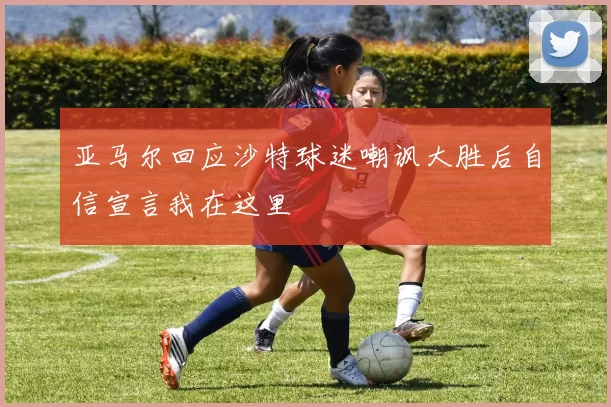 亚马尔回应沙特球迷嘲讽大胜后自信宣言我在这里