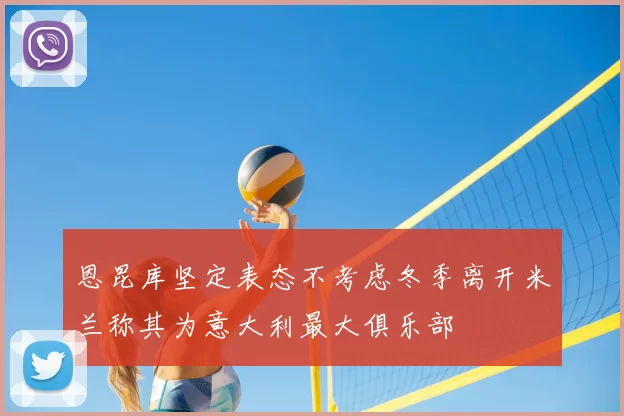 恩昆库坚定表态不考虑冬季离开米兰称其为意大利最大俱乐部