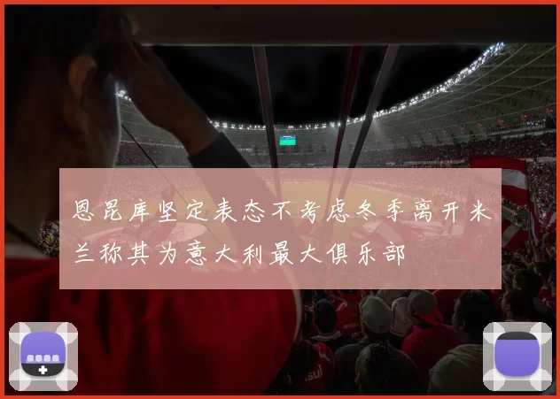 恩昆库坚定表态不考虑冬季离开米兰称其为意大利最大俱乐部
