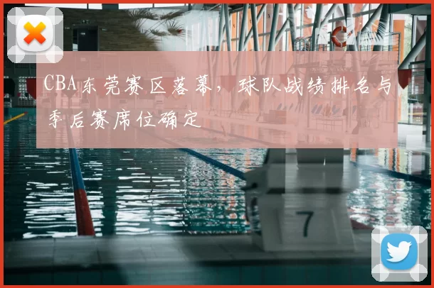CBA东莞赛区落幕,球队战绩排名与季后赛席位确定