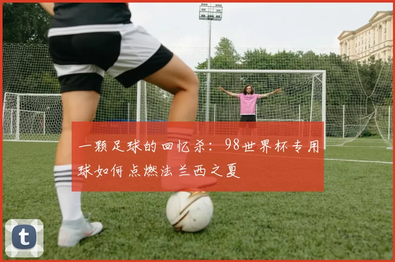 一颗足球的回忆杀:98世界杯专用球如何点燃法兰西之夏