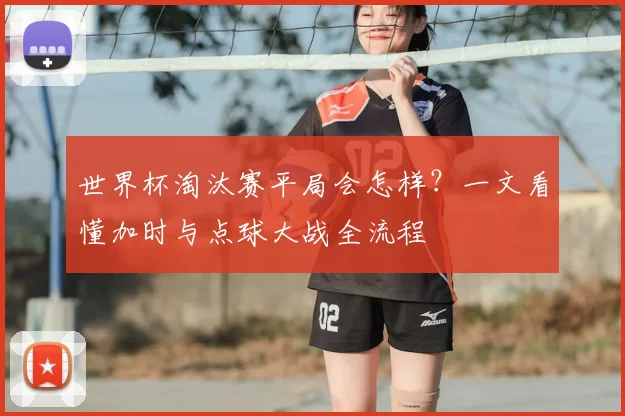 世界杯淘汰赛平局会怎样？一文看懂加时与点球大战全流程