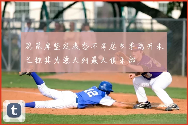 恩昆库坚定表态不考虑冬季离开米兰称其为意大利最大俱乐部