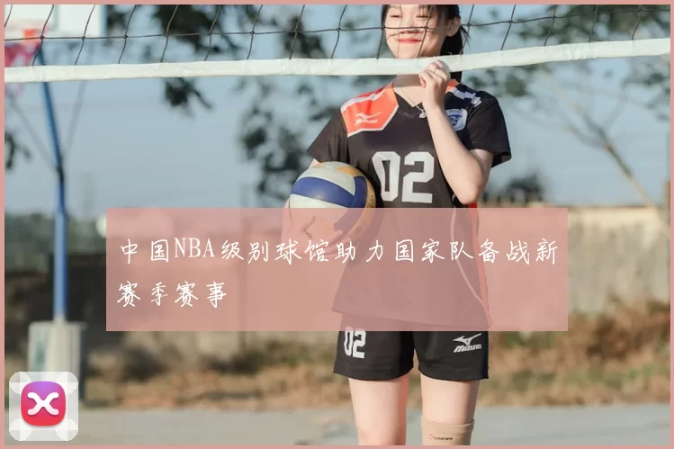 中国NBA级别球馆助力国家队备战新赛季赛事