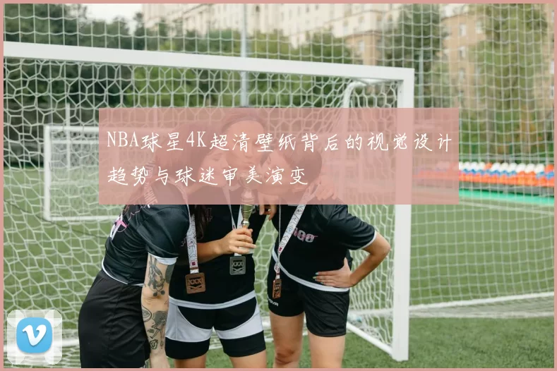 NBA球星4K超清壁纸背后的视觉设计趋势与球迷审美演变