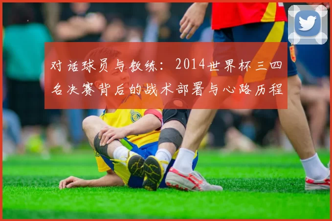 对话球员与教练：2014世界杯三四名决赛背后的战术部署与心路历程