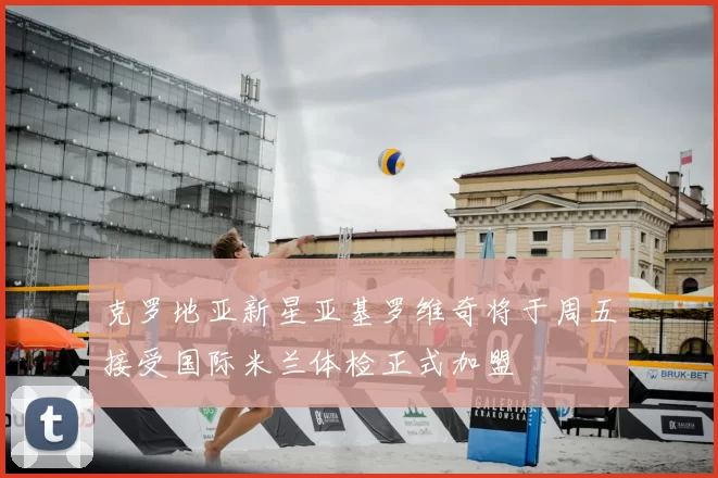 克罗地亚新星亚基罗维奇将于周五接受国际米兰体检正式加盟