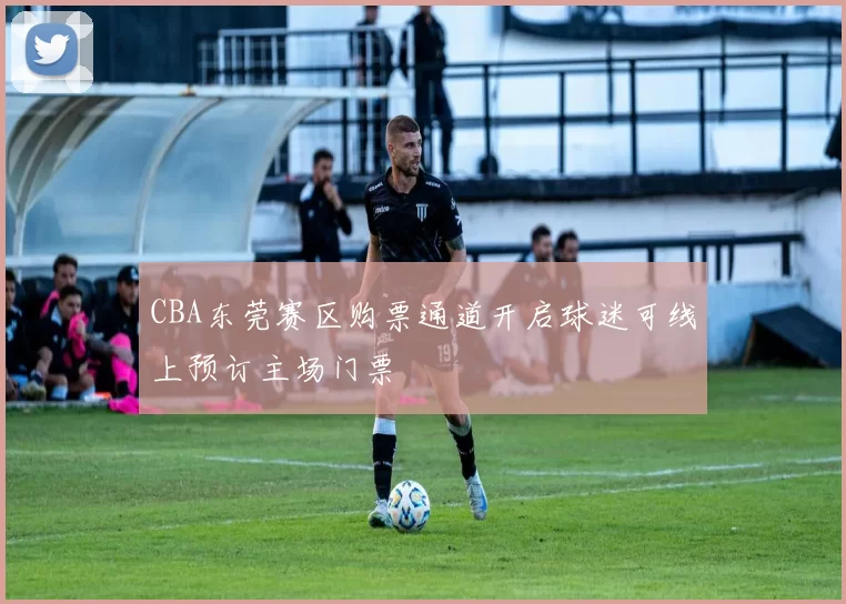 CBA东莞赛区购票通道开启球迷可线上预订主场门票