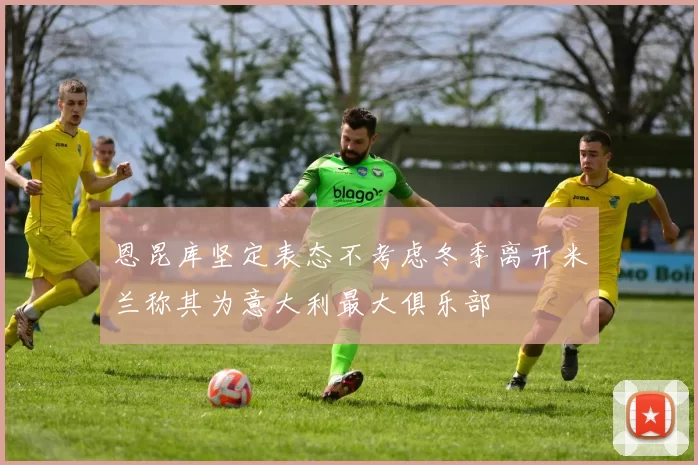 恩昆库坚定表态不考虑冬季离开米兰称其为意大利最大俱乐部