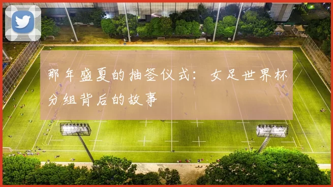 那年盛夏的抽签仪式：女足世界杯分组背后的故事